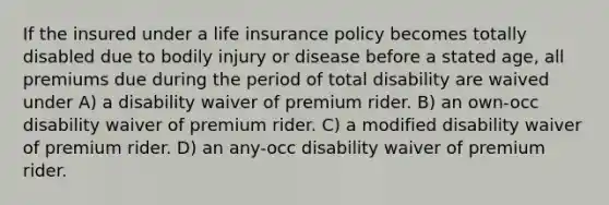 If the insured under a life insurance policy becomes totally disabled due to bodily injury or disease before a stated age, all premiums due during the period of total disability are waived under A) a disability waiver of premium rider. B) an own-occ disability waiver of premium rider. C) a modified disability waiver of premium rider. D) an any-occ disability waiver of premium rider.