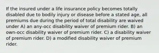 If the insured under a life insurance policy becomes totally disabled due to bodily injury or disease before a stated age, all premiums due during the period of total disability are waived under A) an any-occ disability waiver of premium rider. B) an own-occ disability waiver of premium rider. C) a disability waiver of premium rider. D) a modified disability waiver of premium rider.