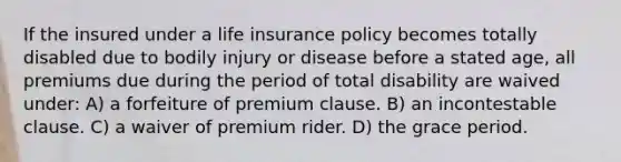 If the insured under a life insurance policy becomes totally disabled due to bodily injury or disease before a stated age, all premiums due during the period of total disability are waived under: A) a forfeiture of premium clause. B) an incontestable clause. C) a waiver of premium rider. D) the grace period.