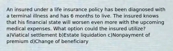 An insured under a life insurance policy has been diagnosed with a terminal illness and has 6 months to live. The insured knows that his financial state will worsen even more with the upcoming medical expenses. What option could the insured utilize? a)Viatical settlement b)Estate liquidation c)Nonpayment of premium d)Change of beneficiary