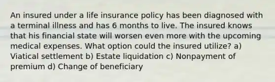 An insured under a life insurance policy has been diagnosed with a terminal illness and has 6 months to live. The insured knows that his financial state will worsen even more with the upcoming medical expenses. What option could the insured utilize? a) Viatical settlement b) Estate liquidation c) Nonpayment of premium d) Change of beneficiary