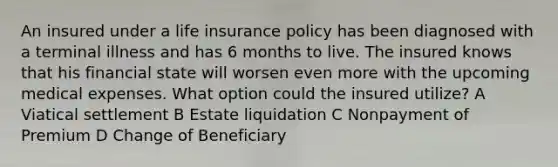 An insured under a life insurance policy has been diagnosed with a terminal illness and has 6 months to live. The insured knows that his financial state will worsen even more with the upcoming medical expenses. What option could the insured utilize? A Viatical settlement B Estate liquidation C Nonpayment of Premium D Change of Beneficiary