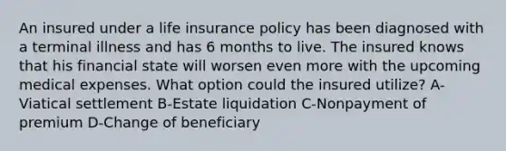 An insured under a life insurance policy has been diagnosed with a terminal illness and has 6 months to live. The insured knows that his financial state will worsen even more with the upcoming medical expenses. What option could the insured utilize? A-Viatical settlement B-Estate liquidation C-Nonpayment of premium D-Change of beneficiary