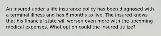 An insured under a life insurance policy has been diagnosed with a terminal illness and has 6 months to live. The insured knows that his financial state will worsen even more with the upcoming medical expenses. What option could the insured utilize?