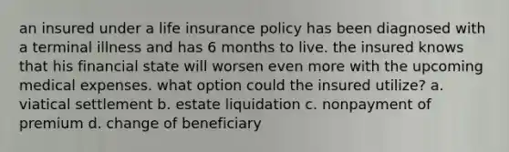 an insured under a life insurance policy has been diagnosed with a terminal illness and has 6 months to live. the insured knows that his financial state will worsen even more with the upcoming medical expenses. what option could the insured utilize? a. viatical settlement b. estate liquidation c. nonpayment of premium d. change of beneficiary