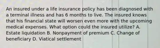 An insured under a life insurance policy has been diagnosed with a terminal illness and has 6 months to live. The insured knows that his financial state will worsen even more with the upcoming medical expenses. What option could the insured utilize? A. Estate liquidation B. Nonpayment of premium C. Change of beneficiary D. Viatical settlement