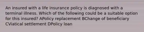 An insured with a life insurance policy is diagnosed with a terminal illness. Which of the following could be a suitable option for this insured? APolicy replacement BChange of beneficiary CViatical settlement DPolicy loan