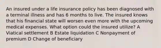 An insured under a life insurance policy has been diagnosed with a terminal illness and has 6 months to live. The insured knows that his financial state will worsen even more with the upcoming medical expenses. What option could the insured utilize? A Viatical settlement B Estate liquidation C Nonpayment of premium D Change of beneficiary