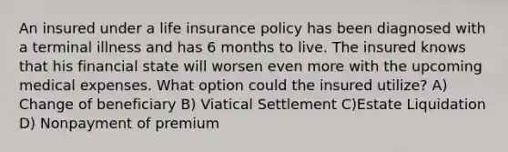 An insured under a life insurance policy has been diagnosed with a terminal illness and has 6 months to live. The insured knows that his financial state will worsen even more with the upcoming medical expenses. What option could the insured utilize? A) Change of beneficiary B) Viatical Settlement C)Estate Liquidation D) Nonpayment of premium