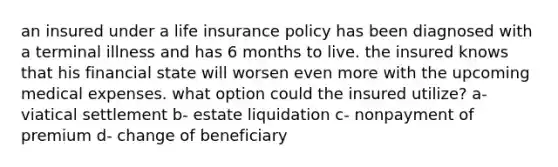 an insured under a life insurance policy has been diagnosed with a terminal illness and has 6 months to live. the insured knows that his financial state will worsen even more with the upcoming medical expenses. what option could the insured utilize? a- viatical settlement b- estate liquidation c- nonpayment of premium d- change of beneficiary