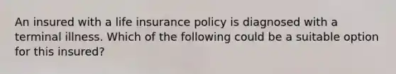 An insured with a life insurance policy is diagnosed with a terminal illness. Which of the following could be a suitable option for this insured?