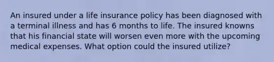 An insured under a life insurance policy has been diagnosed with a terminal illness and has 6 months to life. The insured knowns that his financial state will worsen even more with the upcoming medical expenses. What option could the insured utilize?