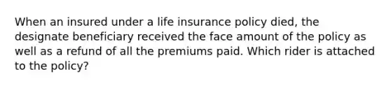 When an insured under a life insurance policy died, the designate beneficiary received the face amount of the policy as well as a refund of all the premiums paid. Which rider is attached to the policy?