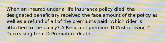 When an insured under a life insurance policy died, the designated beneficiary received the face amount of the policy as well as a refund of all of the premiums paid. Which rider is attached to the policy? A Return of premium B Cost of living C Decreasing term D Premature death