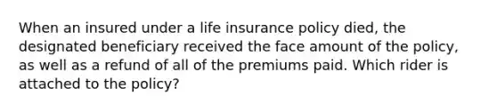 When an insured under a life insurance policy died, the designated beneficiary received the face amount of the policy, as well as a refund of all of the premiums paid. Which rider is attached to the policy?