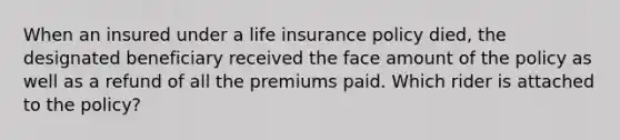 When an insured under a life insurance policy died, the designated beneficiary received the face amount of the policy as well as a refund of all the premiums paid. Which rider is attached to the policy?