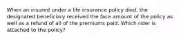 When an insured under a life insurance policy died, the designated beneficiary received the face amount of the policy as well as a refund of all of the premiums paid. Which rider is attached to the policy?