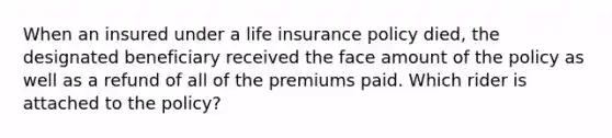 When an insured under a life insurance policy died, the designated beneficiary received the face amount of the policy as well as a refund of all of the premiums paid. Which rider is attached to the policy?