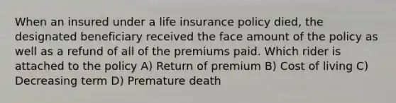 When an insured under a life insurance policy died, the designated beneficiary received the face amount of the policy as well as a refund of all of the premiums paid. Which rider is attached to the policy A) Return of premium B) Cost of living C) Decreasing term D) Premature death