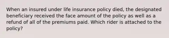 When an insured under life insurance policy died, the designated beneficiary received the face amount of the policy as well as a refund of all of the premiums paid. Which rider is attached to the policy?