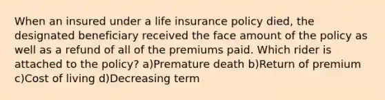 When an insured under a life insurance policy died, the designated beneficiary received the face amount of the policy as well as a refund of all of the premiums paid. Which rider is attached to the policy? a)Premature death b)Return of premium c)Cost of living d)Decreasing term