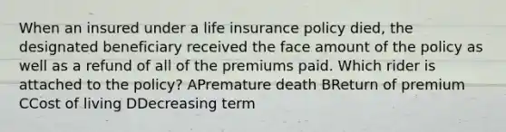 When an insured under a life insurance policy died, the designated beneficiary received the face amount of the policy as well as a refund of all of the premiums paid. Which rider is attached to the policy? APremature death BReturn of premium CCost of living DDecreasing term