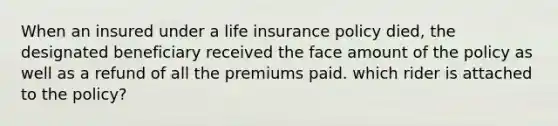 When an insured under a life insurance policy died, the designated beneficiary received the face amount of the policy as well as a refund of all the premiums paid. which rider is attached to the policy?