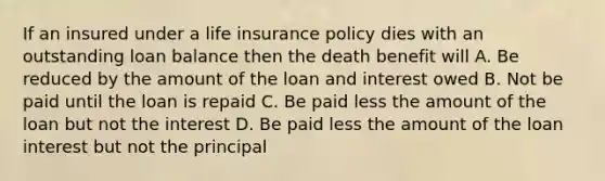 If an insured under a life insurance policy dies with an outstanding loan balance then the death benefit will A. Be reduced by the amount of the loan and interest owed B. Not be paid until the loan is repaid C. Be paid less the amount of the loan but not the interest D. Be paid less the amount of the loan interest but not the principal