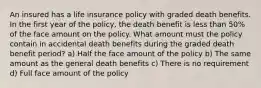 An insured has a life insurance policy with graded death benefits. In the first year of the policy, the death benefit is less than 50% of the face amount on the policy. What amount must the policy contain in accidental death benefits during the graded death benefit period? a) Half the face amount of the policy b) The same amount as the general death benefits c) There is no requirement d) Full face amount of the policy