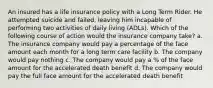 An insured has a life insurance policy with a Long Term Rider. He attempted suicide and failed, leaving him incapable of performing two activities of daily living (ADLs). Which of the following course of action would the insurance company take? a. The insurance company would pay a percentage of the face amount each month for a long term care facility b. The company would pay nothing c. The company would pay a % of the face amount for the accelerated death benefit d. The company would pay the full face amount for the accelerated death benefit