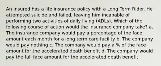 An insured has a life insurance policy with a Long Term Rider. He attempted suicide and failed, leaving him incapable of performing two activities of daily living (ADLs). Which of the following course of action would the insurance company take? a. The insurance company would pay a percentage of the face amount each month for a long term care facility b. The company would pay nothing c. The company would pay a % of the face amount for the accelerated death benefit d. The company would pay the full face amount for the accelerated death benefit