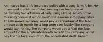 An insured has a life insurance policy with a Long Term Rider. He attempted suicide and failed, leaving him incapable of performing two activities of daily living (ADLs). Which of the following course of action would the insurance company take? The insurance company would pay a percentage of the face amount each month for a long term care facility The company would pay nothing The company would pay a % of the face amount for the accelerated death benefit The company would pay the full face amount for the accelerated death benefit