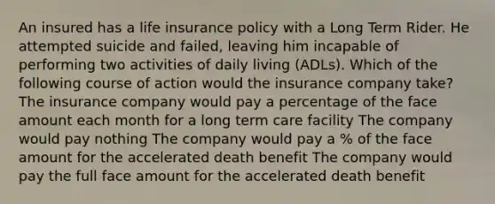 An insured has a life insurance policy with a Long Term Rider. He attempted suicide and failed, leaving him incapable of performing two activities of daily living (ADLs). Which of the following course of action would the insurance company take? The insurance company would pay a percentage of the face amount each month for a long term care facility The company would pay nothing The company would pay a % of the face amount for the accelerated death benefit The company would pay the full face amount for the accelerated death benefit