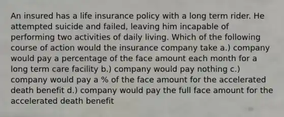 An insured has a life insurance policy with a long term rider. He attempted suicide and failed, leaving him incapable of performing two activities of daily living. Which of the following course of action would the insurance company take a.) company would pay a percentage of the face amount each month for a long term care facility b.) company would pay nothing c.) company would pay a % of the face amount for the accelerated death benefit d.) company would pay the full face amount for the accelerated death benefit