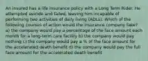 An insured has a life insurance policy with a Long Term Rider. He attempted suicide and failed, leaving him incapable of performing two activities of daily living (ADLs). Which of the following courses of action would the insurance company take? a) the company would pay a percentage of the face amount each month for a long-term care facility b) the company would pay nothing c) the company would pay a % of the face amount for the accelerated death benefit d) the company would pay the full face amount for the accelerated death benefit