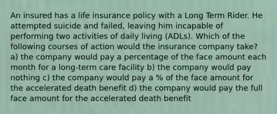 An insured has a life insurance policy with a Long Term Rider. He attempted suicide and failed, leaving him incapable of performing two activities of daily living (ADLs). Which of the following courses of action would the insurance company take? a) the company would pay a percentage of the face amount each month for a long-term care facility b) the company would pay nothing c) the company would pay a % of the face amount for the accelerated death benefit d) the company would pay the full face amount for the accelerated death benefit