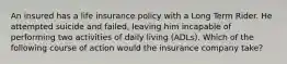 An insured has a life insurance policy with a Long Term Rider. He attempted suicide and failed, leaving him incapable of performing two activities of daily living (ADLs). Which of the following course of action would the insurance company take?