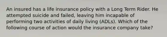 An insured has a life insurance policy with a Long Term Rider. He attempted suicide and failed, leaving him incapable of performing two activities of daily living (ADLs). Which of the following course of action would the insurance company take?