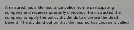 An insured has a life insurance policy from a participating company and receives quarterly dividends. He instructed the company to apply the policy dividends to increase the death benefit. The dividend option that the insured has chosen is called