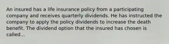 An insured has a life insurance policy from a participating company and receives quarterly dividends. He has instructed the company to apply the policy dividends to increase the death benefit. The dividend option that the insured has chosen is called...