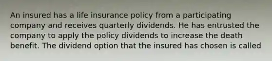 An insured has a life insurance policy from a participating company and receives quarterly dividends. He has entrusted the company to apply the policy dividends to increase the death benefit. The dividend option that the insured has chosen is called