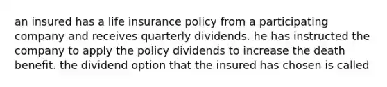 an insured has a life insurance policy from a participating company and receives quarterly dividends. he has instructed the company to apply the policy dividends to increase the death benefit. the dividend option that the insured has chosen is called