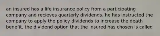 an insured has a life insurance policy from a participating company and recieves quarterly dividends. he has instructed the company to apply the policy dividends to increase the death benefit. the dividend option that the insured has chosen is called