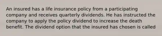 An insured has a life insurance policy from a participating company and receives quarterly dividends. He has instructed the company to apply the policy dividend to increase the death benefit. The dividend option that the insured has chosen is called