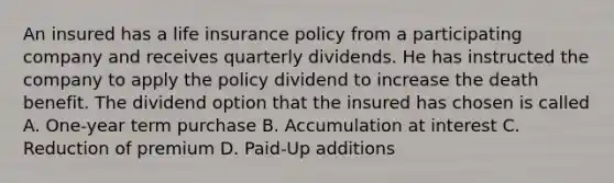 An insured has a life insurance policy from a participating company and receives quarterly dividends. He has instructed the company to apply the policy dividend to increase the death benefit. The dividend option that the insured has chosen is called A. One-year term purchase B. Accumulation at interest C. Reduction of premium D. Paid-Up additions