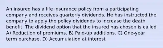 An insured has a life insurance policy from a participating company and receives quarterly dividends. He has instructed the company to apply the policy dividends to increase the death benefit. The dividend option that the insured has chosen is called A) Reduction of premiums. B) Paid-up additions. C) One-year term purchase. D) Accumulation at interest