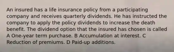 An insured has a life insurance policy from a participating company and receives quarterly dividends. He has instructed the company to apply the policy dividends to increase the death benefit. The dividend option that the insured has chosen is called A One-year term purchase. B Accumulation at interest. C Reduction of premiums. D Paid-up additions.