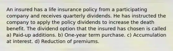 An insured has a life insurance policy from a participating company and receives quarterly dividends. He has instructed the company to apply the policy dividends to increase the death benefit. The dividend option that the insured has chosen is called a) Paid-up additions. b) One-year term purchase. c) Accumulation at interest. d) Reduction of premiums.