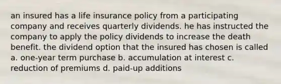 an insured has a life insurance policy from a participating company and receives quarterly dividends. he has instructed the company to apply the policy dividends to increase the death benefit. the dividend option that the insured has chosen is called a. one-year term purchase b. accumulation at interest c. reduction of premiums d. paid-up additions