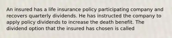 An insured has a life insurance policy participating company and recovers quarterly dividends. He has instructed the company to apply policy dividends to increase the death benefit. The dividend option that the insured has chosen is called